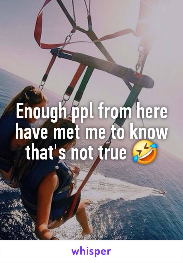 Enough ppl from here have met me to know that's not true 🤣