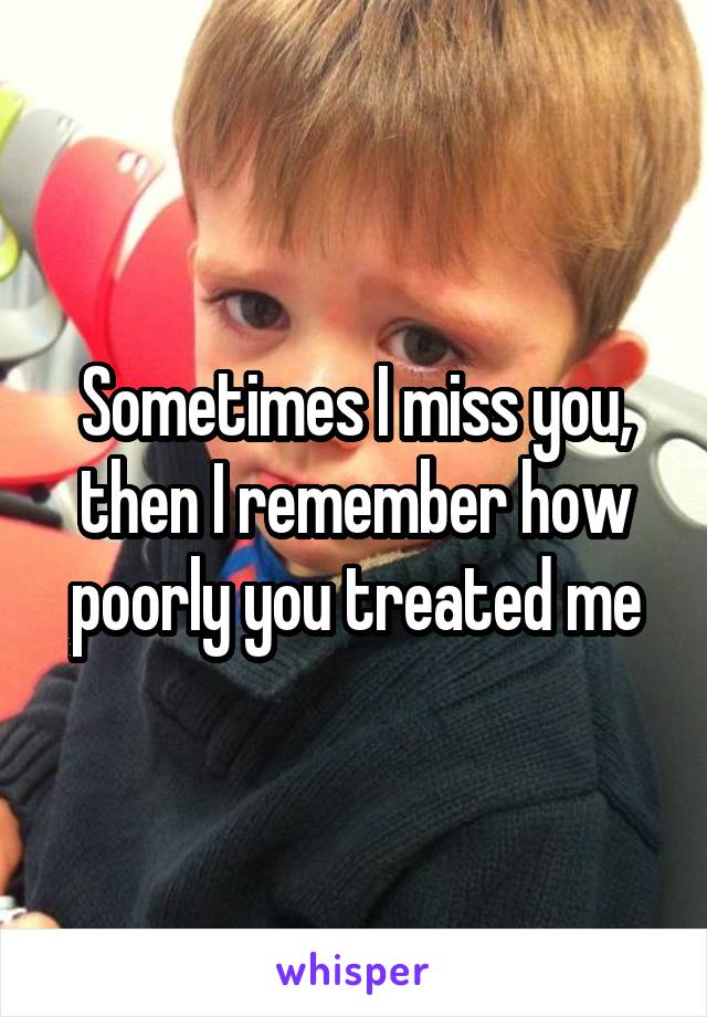 Sometimes I miss you, then I remember how poorly you treated me