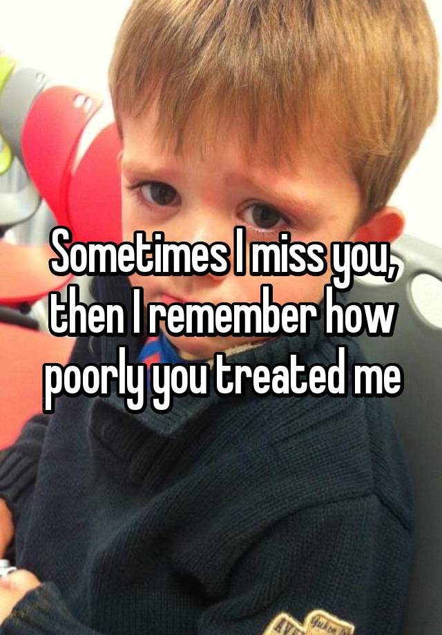 Sometimes I miss you, then I remember how poorly you treated me