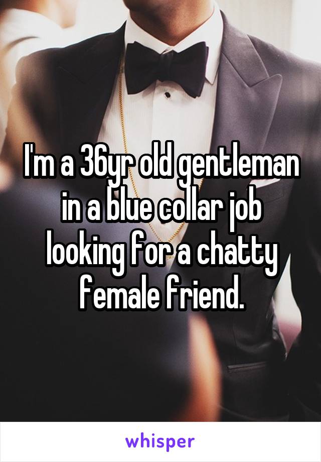 I'm a 36yr old gentleman in a blue collar job looking for a chatty female friend.