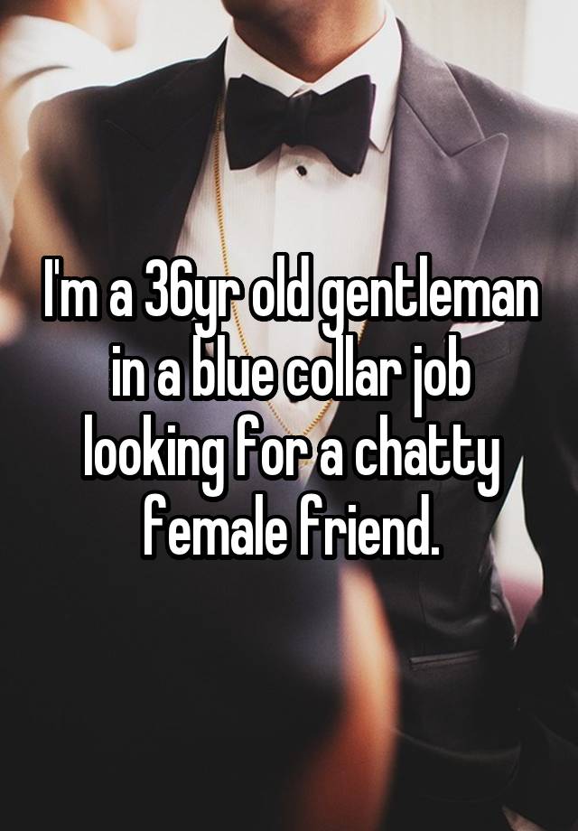 I'm a 36yr old gentleman in a blue collar job looking for a chatty female friend.