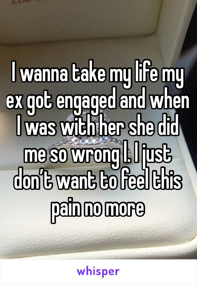 I wanna take my life my ex got engaged and when I was with her she did me so wrong l. I just don’t want to feel this pain no more 