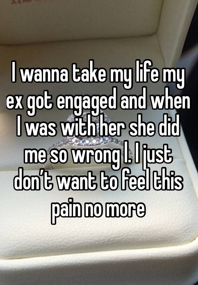 I wanna take my life my ex got engaged and when I was with her she did me so wrong l. I just don’t want to feel this pain no more 