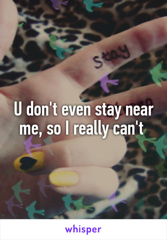 U don't even stay near me, so I really can't 