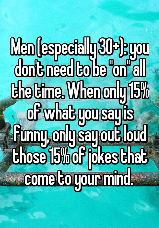 Men (especially 30+): you don't need to be "on" all the time. When only 15% of what you say is funny, only say out loud those 15% of jokes that come to your mind. 