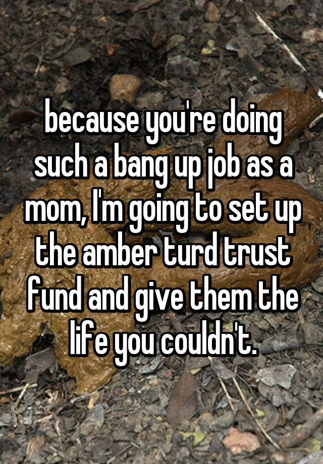 because you're doing such a bang up job as a mom, I'm going to set up the amber turd trust fund and give them the life you couldn't.