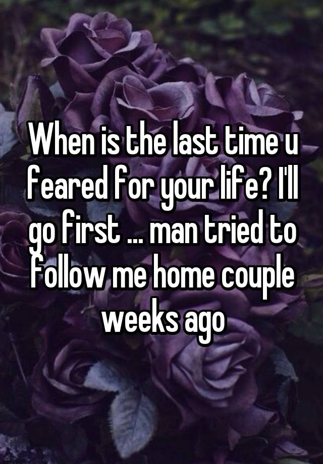 When is the last time u feared for your life? I'll go first ... man tried to follow me home couple weeks ago