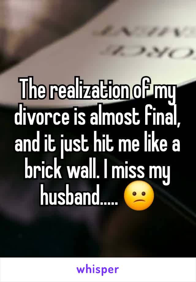 The realization of my divorce is almost final, and it just hit me like a brick wall. I miss my husband..... 😕