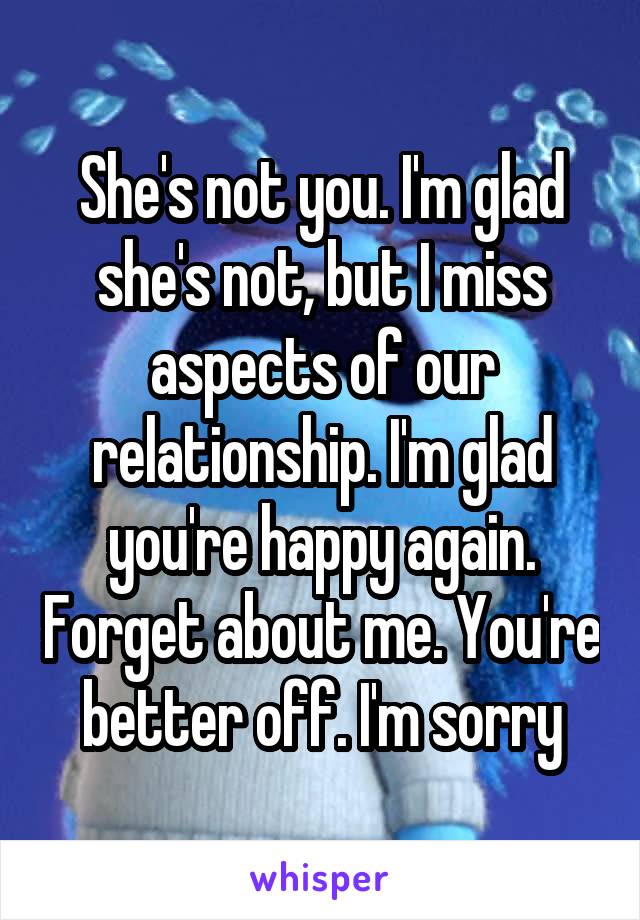 She's not you. I'm glad she's not, but I miss aspects of our relationship. I'm glad you're happy again. Forget about me. You're better off. I'm sorry