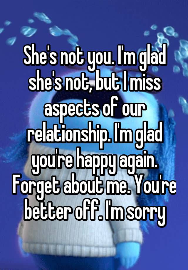 She's not you. I'm glad she's not, but I miss aspects of our relationship. I'm glad you're happy again. Forget about me. You're better off. I'm sorry