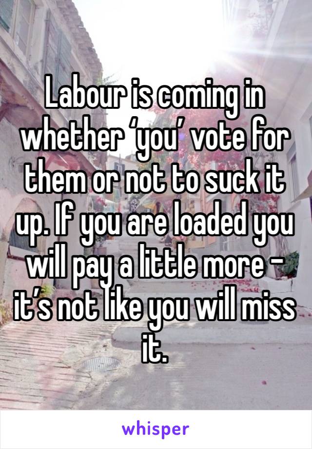 Labour is coming in whether ‘you’ vote for them or not to suck it up. If you are loaded you will pay a little more - it’s not like you will miss it.