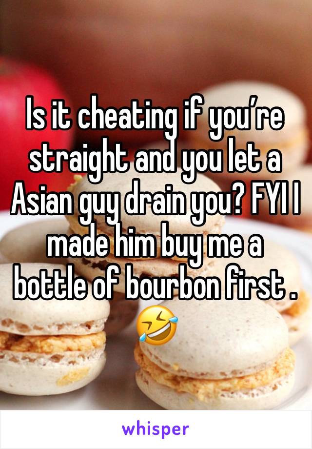 Is it cheating if you’re straight and you let a Asian guy drain you? FYI I made him buy me a bottle of bourbon first . 🤣