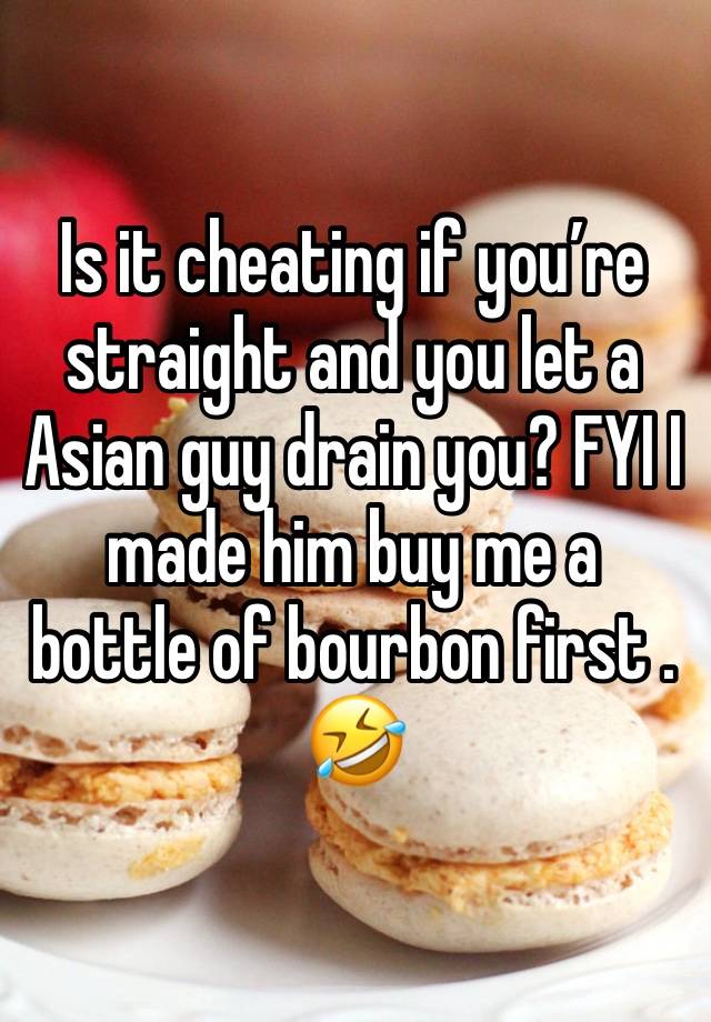 Is it cheating if you’re straight and you let a Asian guy drain you? FYI I made him buy me a bottle of bourbon first . 🤣