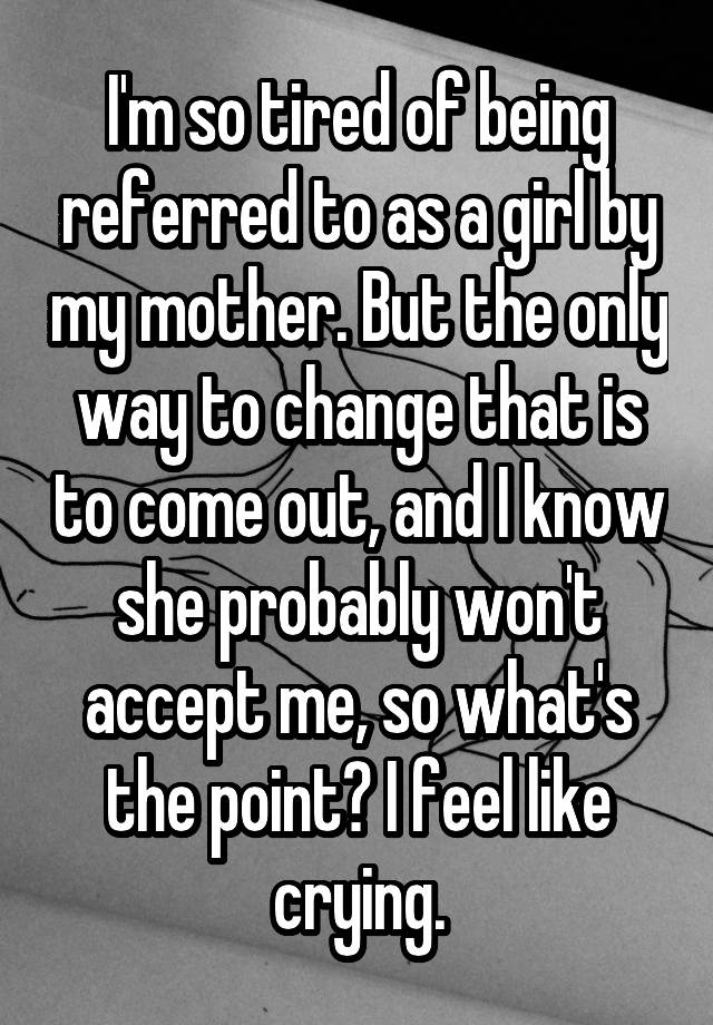 I'm so tired of being referred to as a girl by my mother. But the only way to change that is to come out, and I know she probably won't accept me, so what's the point? I feel like crying.