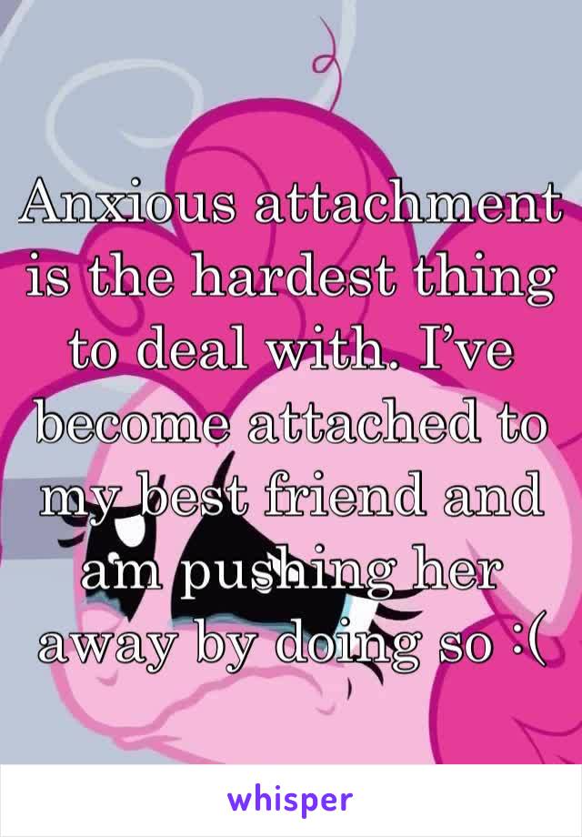 Anxious attachment is the hardest thing to deal with. I’ve become attached to my best friend and am pushing her away by doing so :(