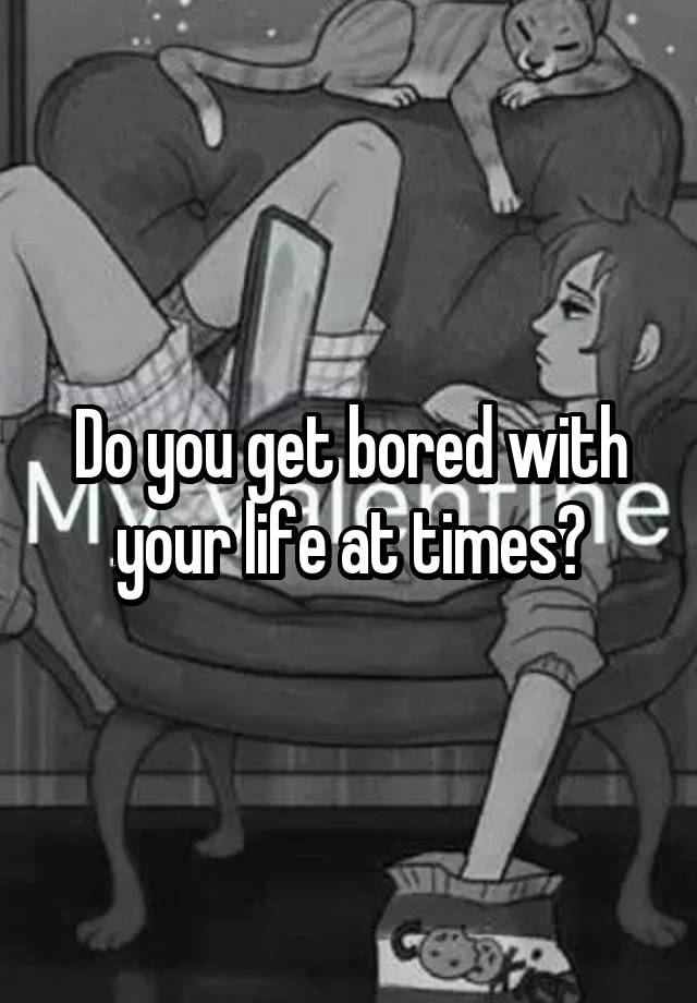 Do you get bored with your life at times?