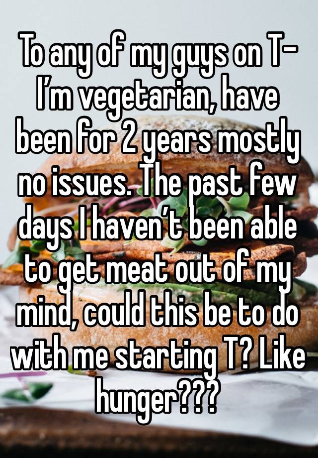 To any of my guys on T- I’m vegetarian, have been for 2 years mostly no issues. The past few days I haven’t been able to get meat out of my mind, could this be to do with me starting T? Like hunger???