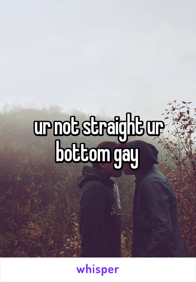 ur not straight ur bottom gay 