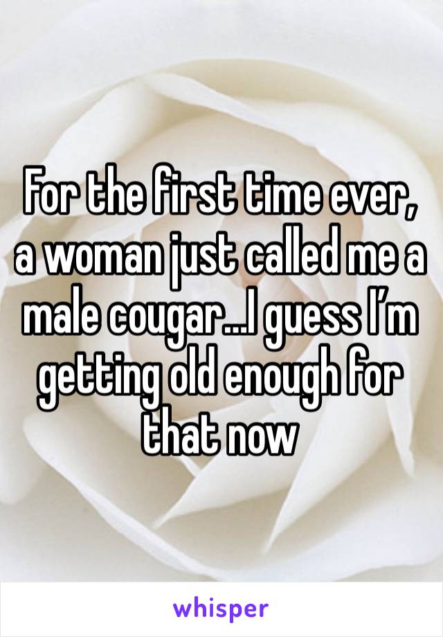 For the first time ever, a woman just called me a male cougar…I guess I’m getting old enough for that now