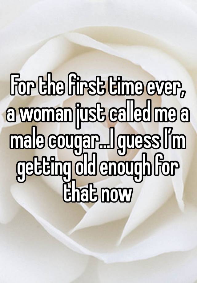 For the first time ever, a woman just called me a male cougar…I guess I’m getting old enough for that now