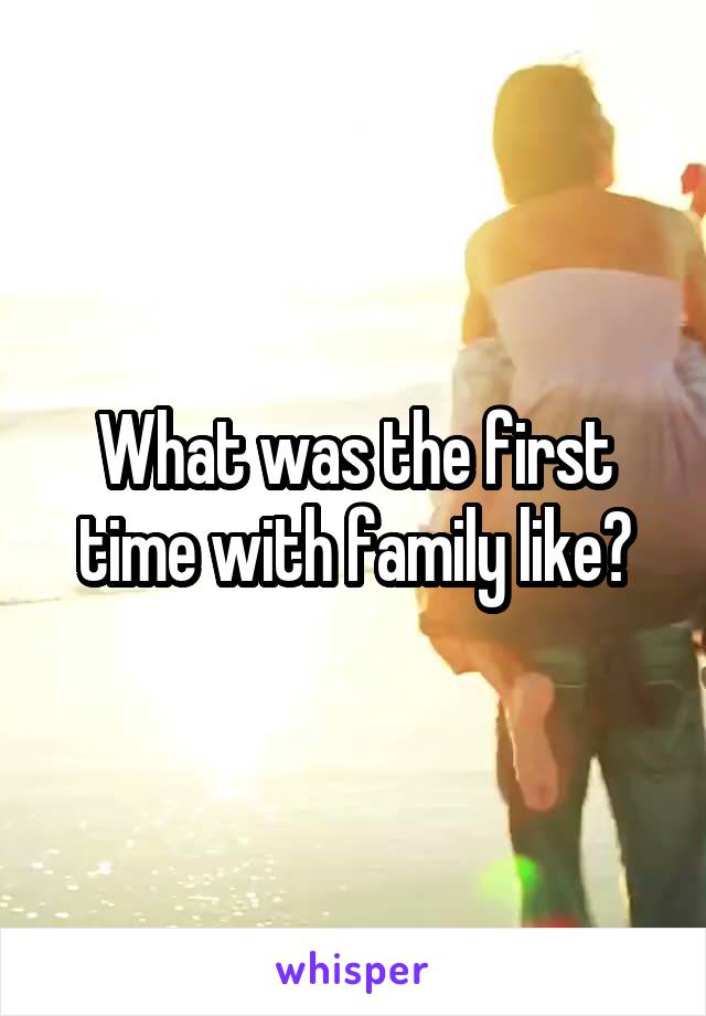 What was the first time with family like?