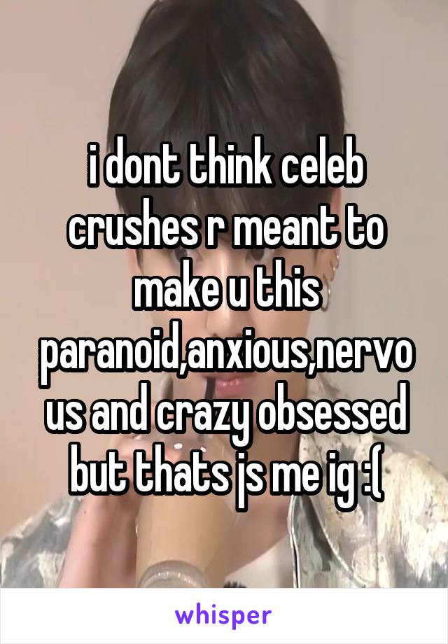 i dont think celeb crushes r meant to make u this paranoid,anxious,nervous and crazy obsessed but thats js me ig :(