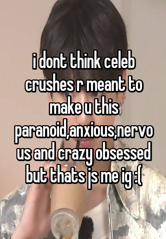i dont think celeb crushes r meant to make u this paranoid,anxious,nervous and crazy obsessed but thats js me ig :(