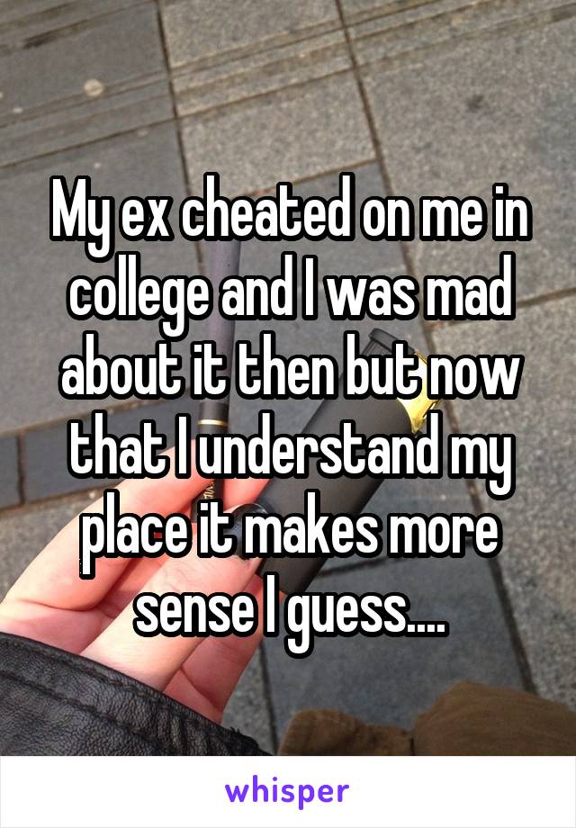 My ex cheated on me in college and I was mad about it then but now that I understand my place it makes more sense I guess....