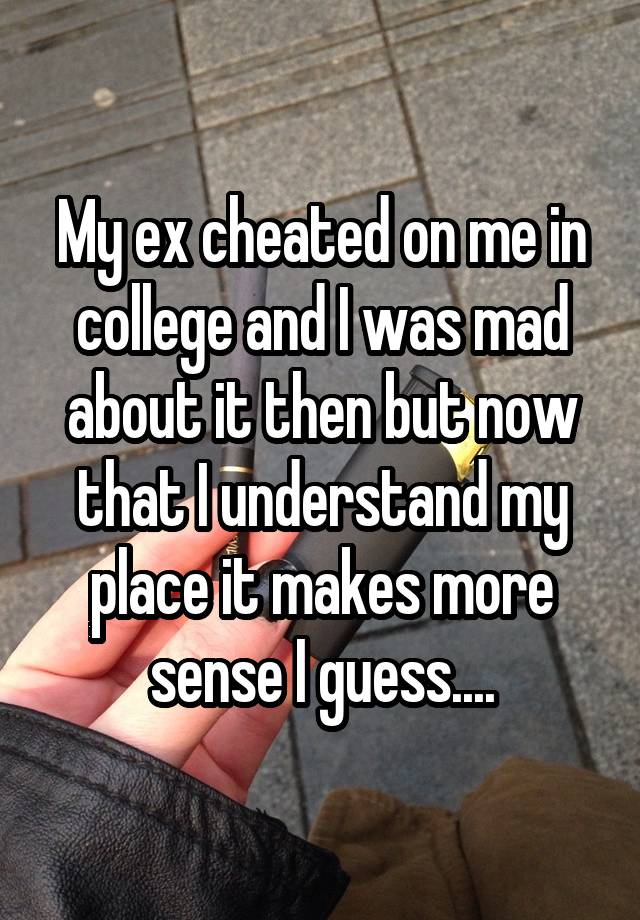 My ex cheated on me in college and I was mad about it then but now that I understand my place it makes more sense I guess....