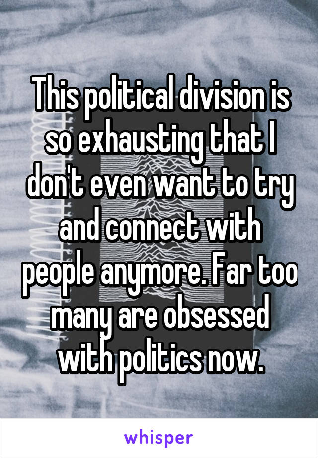 This political division is so exhausting that I don't even want to try and connect with people anymore. Far too many are obsessed with politics now.