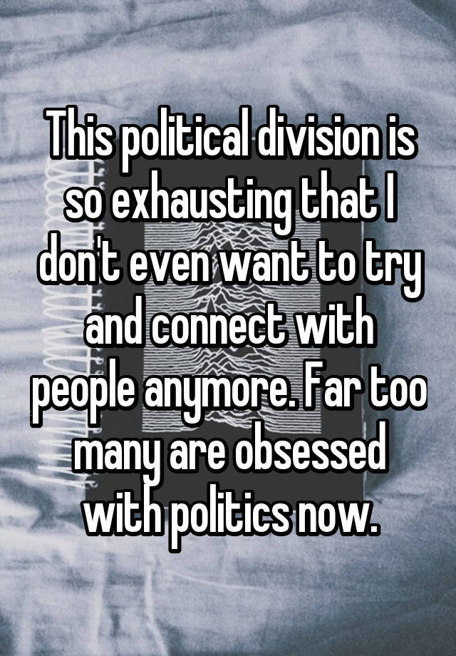 This political division is so exhausting that I don't even want to try and connect with people anymore. Far too many are obsessed with politics now.