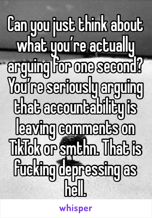 Can you just think about what you’re actually arguing for one second? You’re seriously arguing that accountability is leaving comments on TikTok or smthn. That is fucking depressing as hell. 