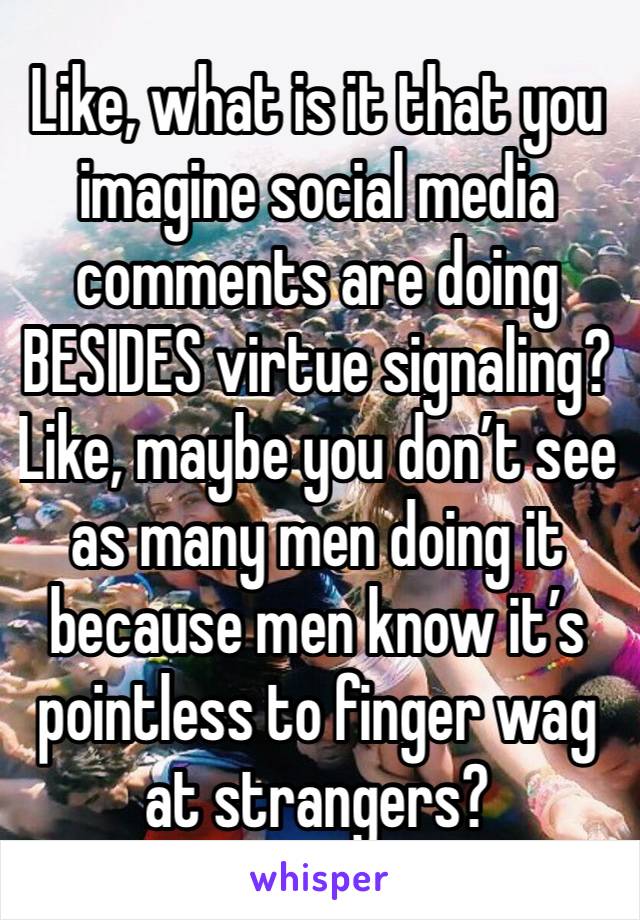 Like, what is it that you imagine social media comments are doing BESIDES virtue signaling? Like, maybe you don’t see as many men doing it because men know it’s pointless to finger wag at strangers?