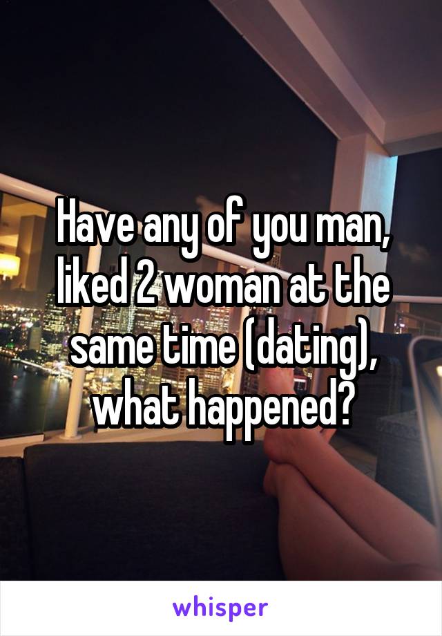 Have any of you man, liked 2 woman at the same time (dating), what happened?