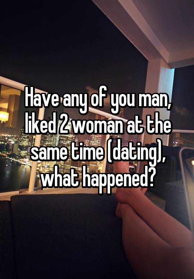 Have any of you man, liked 2 woman at the same time (dating), what happened?