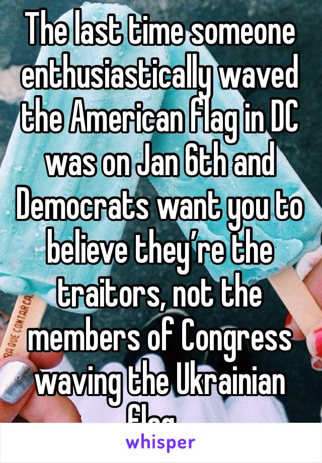 The last time someone enthusiastically waved the American flag in DC was on Jan 6th and Democrats want you to believe they’re the traitors, not the members of Congress waving the Ukrainian flag…