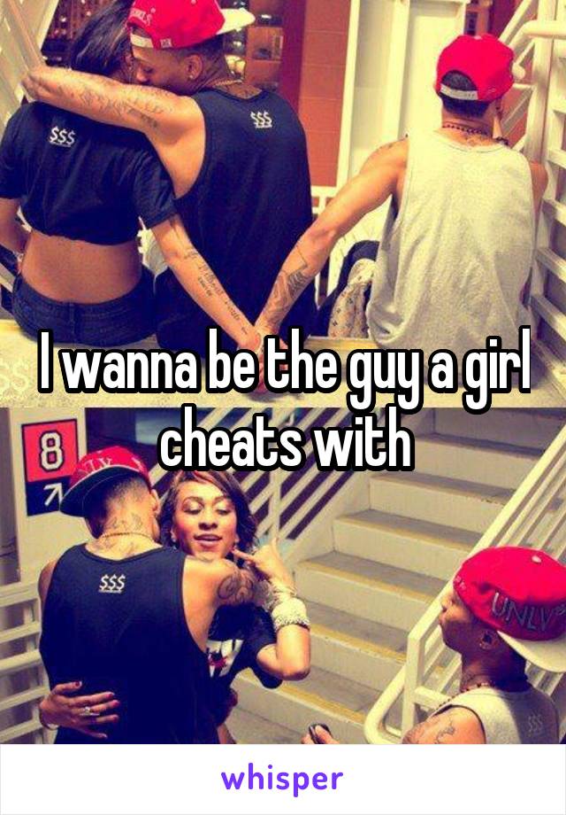 I wanna be the guy a girl cheats with