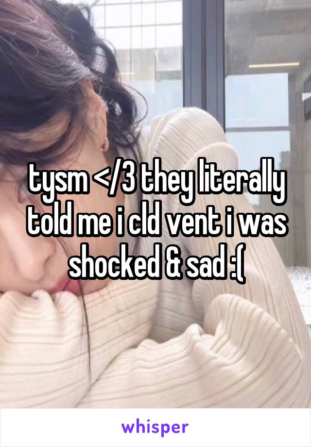 tysm </3 they literally told me i cld vent i was shocked & sad :(