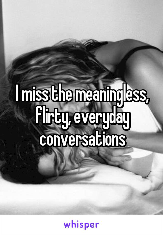 I miss the meaningless, flirty, everyday conversations