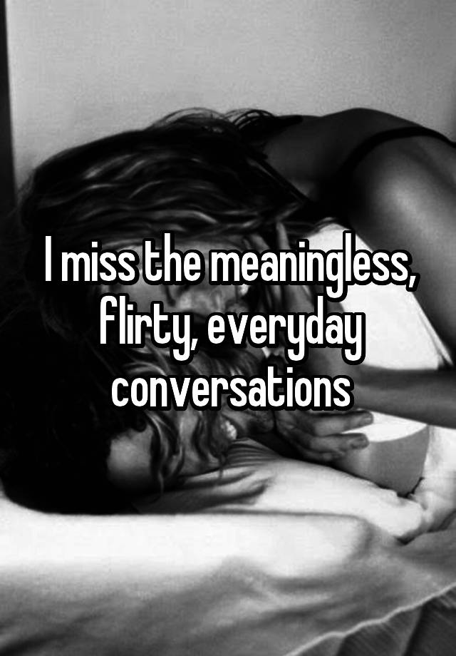 I miss the meaningless, flirty, everyday conversations