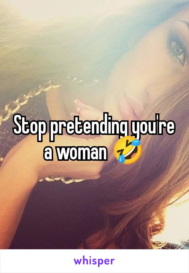 Stop pretending you're a woman 🤣