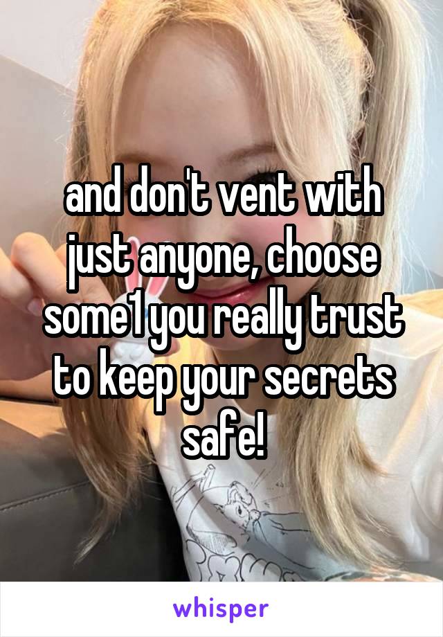 and don't vent with just anyone, choose some1 you really trust to keep your secrets safe!