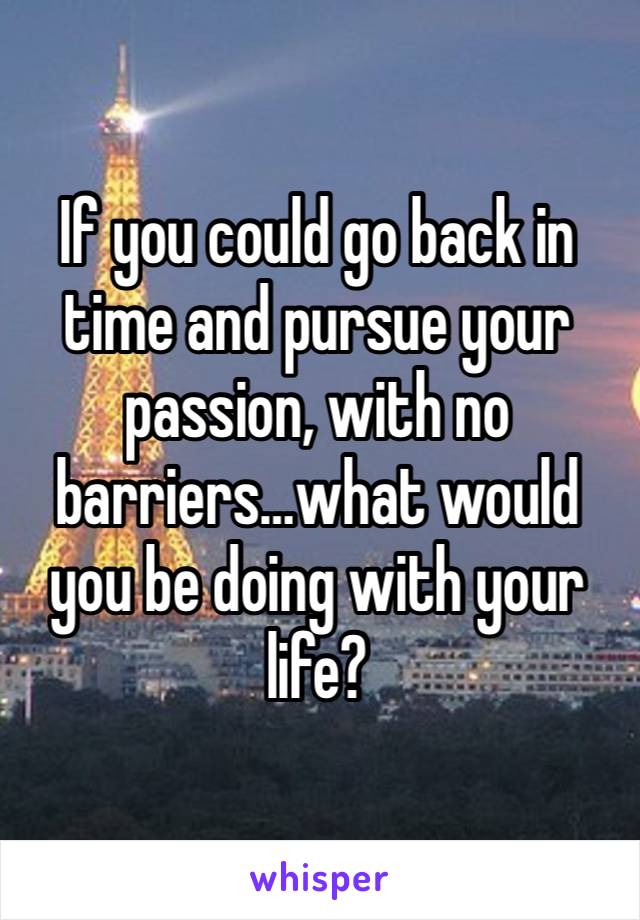 If you could go back in time and pursue your passion, with no barriers…what would you be doing with your life? 