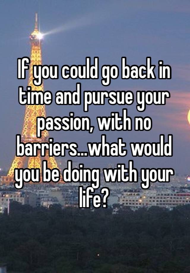 If you could go back in time and pursue your passion, with no barriers…what would you be doing with your life? 