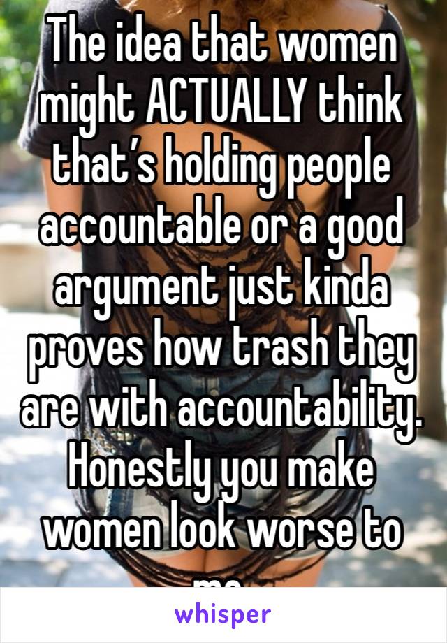 The idea that women might ACTUALLY think that’s holding people accountable or a good argument just kinda proves how trash they are with accountability. Honestly you make women look worse to me. 