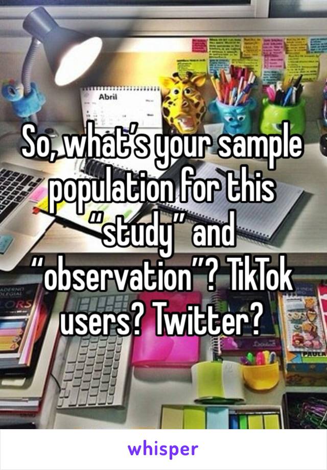 So, what’s your sample population for this “study” and “observation”? TikTok users? Twitter?