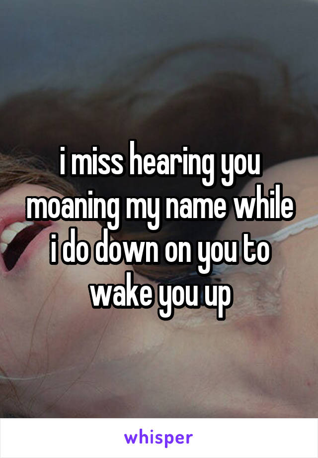 i miss hearing you moaning my name while i do down on you to wake you up