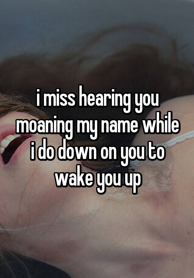 i miss hearing you moaning my name while i do down on you to wake you up