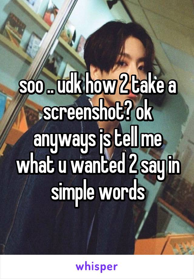 soo .. udk how 2 take a screenshot? ok anyways js tell me what u wanted 2 say in simple words