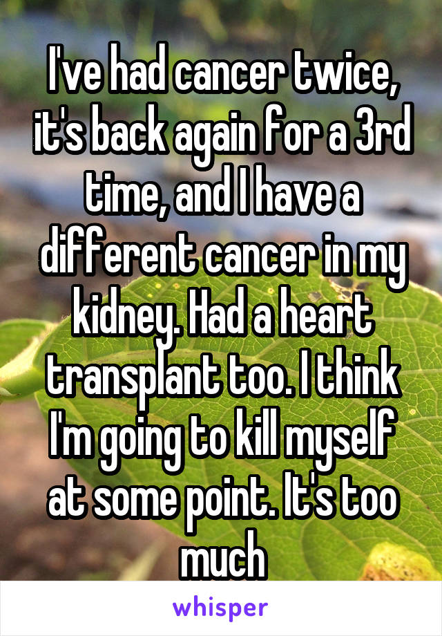 I've had cancer twice, it's back again for a 3rd time, and I have a different cancer in my kidney. Had a heart transplant too. I think I'm going to kill myself at some point. It's too much